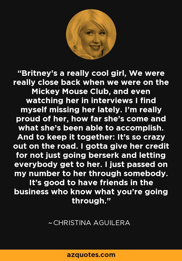 Britney's a really cool girl, We were really close back when we were on the Mickey Mouse Club, and even watching her in interviews I find myself missing her lately. I'm really proud of her, how far she's come and what she's been able to accomplish. And to keep it together: It's so crazy out on the road. I gotta give her credit for not just going berserk and letting everybody get to her. I just passed on my number to her through somebody. It's good to have friends in the business who know what you're going through. - Christina Aguilera