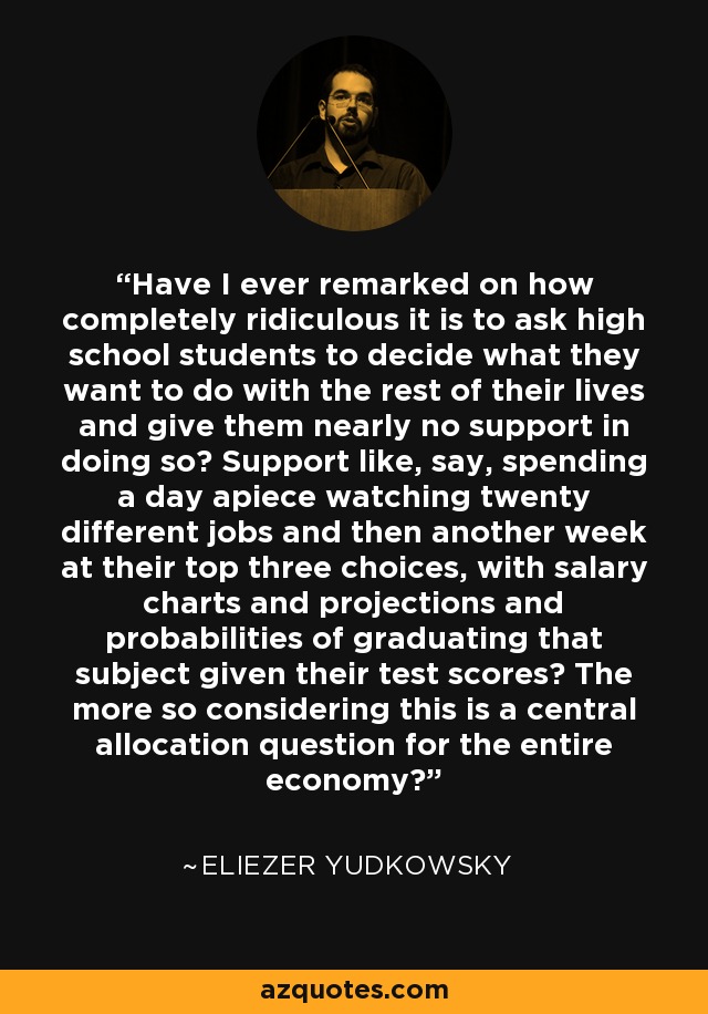 Have I ever remarked on how completely ridiculous it is to ask high school students to decide what they want to do with the rest of their lives and give them nearly no support in doing so? Support like, say, spending a day apiece watching twenty different jobs and then another week at their top three choices, with salary charts and projections and probabilities of graduating that subject given their test scores? The more so considering this is a central allocation question for the entire economy? - Eliezer Yudkowsky