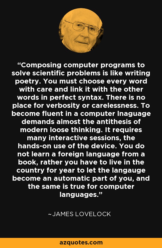 Composing computer programs to solve scientific problems is like writing poetry. You must choose every word with care and link it with the other words in perfect syntax. There is no place for verbosity or carelessness. To become fluent in a computer lnaguage demands almost the antithesis of modern loose thinking. It requires many interactive sessions, the hands-on use of the device. You do not learn a foreign language from a book, rather you have to live in the country for year to let the langauge become an automatic part of you, and the same is true for computer languages. - James Lovelock