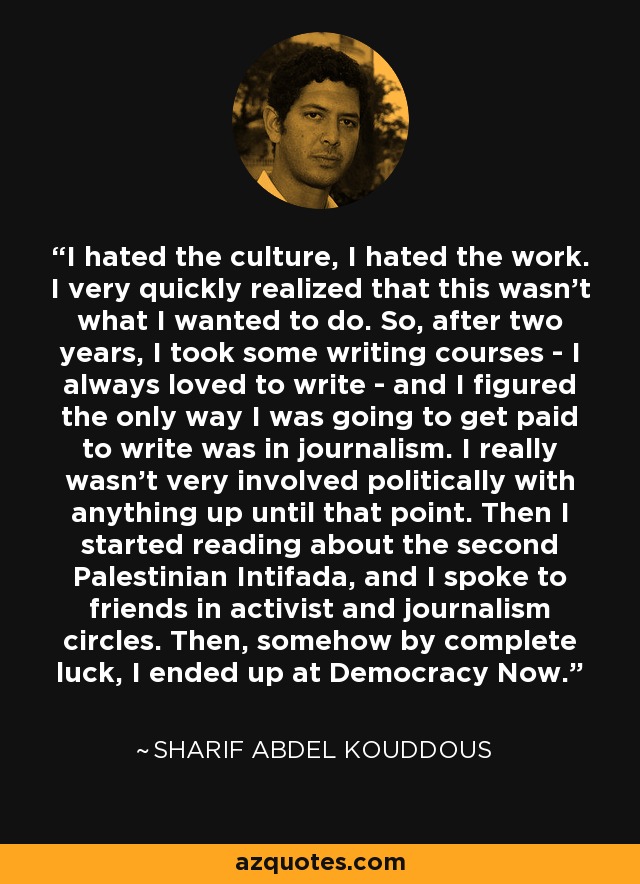 I hated the culture, I hated the work. I very quickly realized that this wasn't what I wanted to do. So, after two years, I took some writing courses - I always loved to write - and I figured the only way I was going to get paid to write was in journalism. I really wasn't very involved politically with anything up until that point. Then I started reading about the second Palestinian Intifada, and I spoke to friends in activist and journalism circles. Then, somehow by complete luck, I ended up at Democracy Now. - Sharif Abdel Kouddous