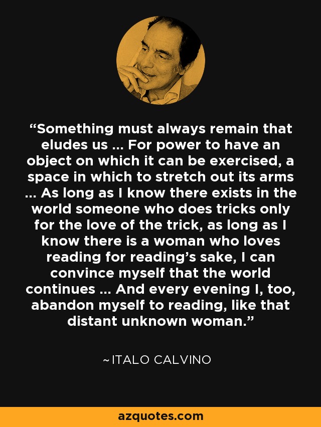 Something must always remain that eludes us ... For power to have an object on which it can be exercised, a space in which to stretch out its arms ... As long as I know there exists in the world someone who does tricks only for the love of the trick, as long as I know there is a woman who loves reading for reading's sake, I can convince myself that the world continues ... And every evening I, too, abandon myself to reading, like that distant unknown woman. - Italo Calvino