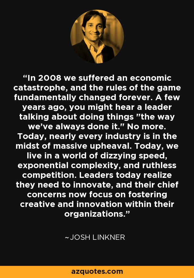 In 2008 we suffered an economic catastrophe, and the rules of the game fundamentally changed forever. A few years ago, you might hear a leader talking about doing things 