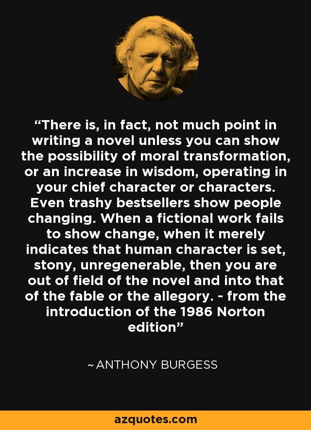 There is, in fact, not much point in writing a novel unless you can show the possibility of moral transformation, or an increase in wisdom, operating in your chief character or characters. Even trashy bestsellers show people changing. When a fictional work fails to show change, when it merely indicates that human character is set, stony, unregenerable, then you are out of field of the novel and into that of the fable or the allegory. - from the introduction of the 1986 Norton edition - Anthony Burgess