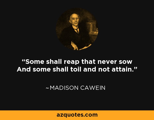 Some shall reap that never sow And some shall toil and not attain. - Madison Cawein