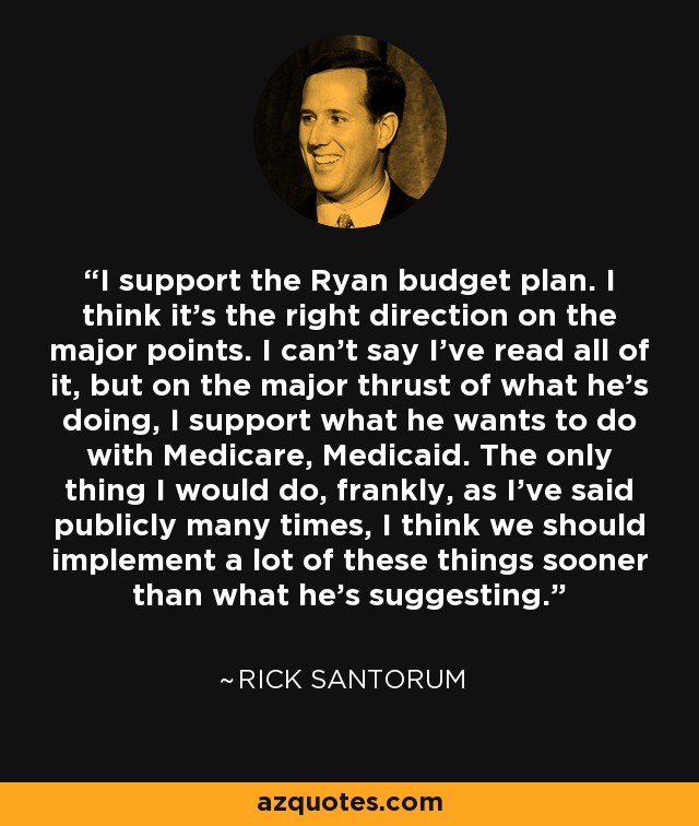 I support the Ryan budget plan. I think it’s the right direction on the major points. I can’t say I’ve read all of it, but on the major thrust of what he’s doing, I support what he wants to do with Medicare, Medicaid. The only thing I would do, frankly, as I’ve said publicly many times, I think we should implement a lot of these things sooner than what he’s suggesting. - Rick Santorum