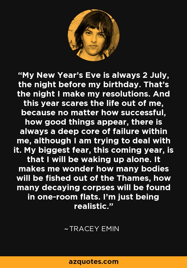 My New Year's Eve is always 2 July, the night before my birthday. That's the night I make my resolutions. And this year scares the life out of me, because no matter how successful, how good things appear, there is always a deep core of failure within me, although I am trying to deal with it. My biggest fear, this coming year, is that I will be waking up alone. It makes me wonder how many bodies will be fished out of the Thames, how many decaying corpses will be found in one-room flats. I'm just being realistic. - Tracey Emin