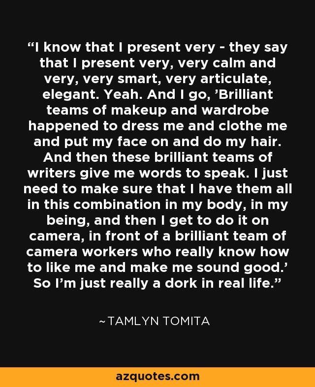 I know that I present very - they say that I present very, very calm and very, very smart, very articulate, elegant. Yeah. And I go, 'Brilliant teams of makeup and wardrobe happened to dress me and clothe me and put my face on and do my hair. And then these brilliant teams of writers give me words to speak. I just need to make sure that I have them all in this combination in my body, in my being, and then I get to do it on camera, in front of a brilliant team of camera workers who really know how to like me and make me sound good.' So I'm just really a dork in real life. - Tamlyn Tomita