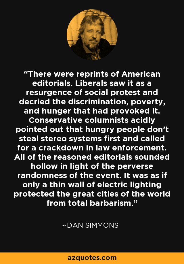 There were reprints of American editorials. Liberals saw it as a resurgence of social protest and decried the discrimination, poverty, and hunger that had provoked it. Conservative columnists acidly pointed out that hungry people don't steal stereo systems first and called for a crackdown in law enforcement. All of the reasoned editorials sounded hollow in light of the perverse randomness of the event. It was as if only a thin wall of electric lighting protected the great cities of the world from total barbarism. - Dan Simmons