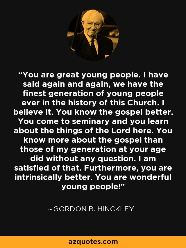 You are great young people. I have said again and again, we have the finest generation of young people ever in the history of this Church. I believe it. You know the gospel better. You come to seminary and you learn about the things of the Lord here. You know more about the gospel than those of my generation at your age did without any question. I am satisfied of that. Furthermore, you are intrinsically better. You are wonderful young people! - Gordon B. Hinckley