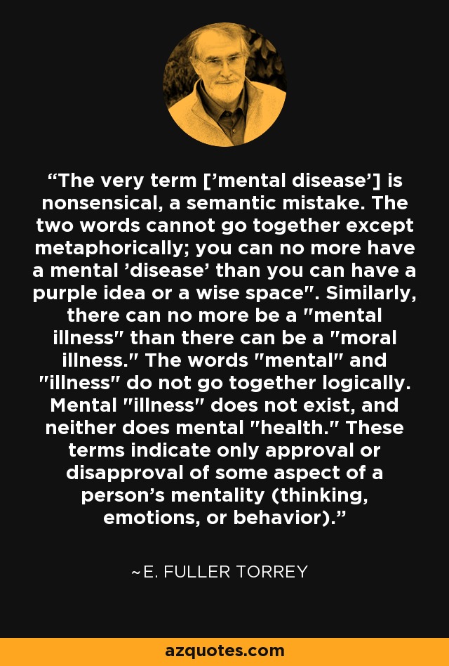 The very term ['mental disease'] is nonsensical, a semantic mistake. The two words cannot go together except metaphorically; you can no more have a mental 'disease' than you can have a purple idea or a wise space