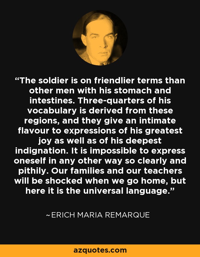 The soldier is on friendlier terms than other men with his stomach and intestines. Three-quarters of his vocabulary is derived from these regions, and they give an intimate flavour to expressions of his greatest joy as well as of his deepest indignation. It is impossible to express oneself in any other way so clearly and pithily. Our families and our teachers will be shocked when we go home, but here it is the universal language. - Erich Maria Remarque