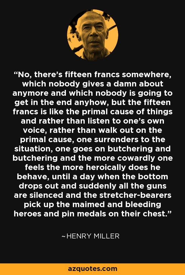 No, there's fifteen francs somewhere, which nobody gives a damn about anymore and which nobody is going to get in the end anyhow, but the fifteen francs is like the primal cause of things and rather than listen to one's own voice, rather than walk out on the primal cause, one surrenders to the situation, one goes on butchering and butchering and the more cowardly one feels the more heroically does he behave, until a day when the bottom drops out and suddenly all the guns are silenced and the stretcher-bearers pick up the maimed and bleeding heroes and pin medals on their chest. - Henry Miller