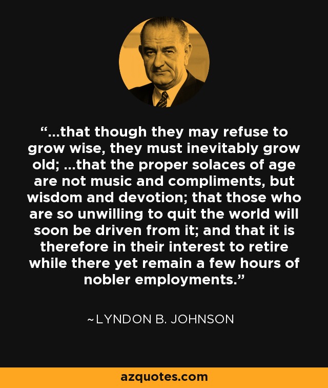 ...that though they may refuse to grow wise, they must inevitably grow old; ...that the proper solaces of age are not music and compliments, but wisdom and devotion; that those who are so unwilling to quit the world will soon be driven from it; and that it is therefore in their interest to retire while there yet remain a few hours of nobler employments. - Lyndon B. Johnson