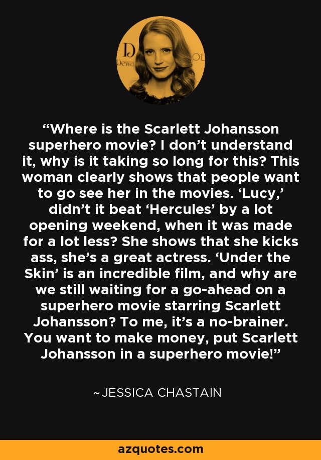 Where is the Scarlett Johansson superhero movie? I don't understand it, why is it taking so long for this? This woman clearly shows that people want to go see her in the movies. ‘Lucy,’ didn't it beat ‘Hercules’ by a lot opening weekend, when it was made for a lot less? She shows that she kicks ass, she's a great actress. ‘Under the Skin’ is an incredible film, and why are we still waiting for a go-ahead on a superhero movie starring Scarlett Johansson? To me, it's a no-brainer. You want to make money, put Scarlett Johansson in a superhero movie! - Jessica Chastain