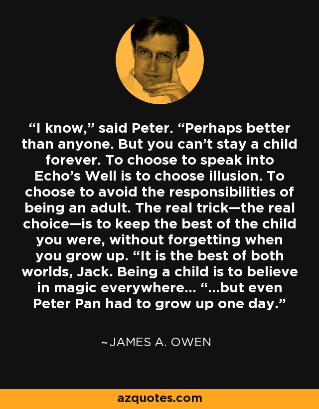 I know,” said Peter. “Perhaps better than anyone. But you can’t stay a child forever. To choose to speak into Echo’s Well is to choose illusion. To choose to avoid the responsibilities of being an adult. The real trick—the real choice—is to keep the best of the child you were, without forgetting when you grow up. “It is the best of both worlds, Jack. Being a child is to believe in magic everywhere… “…but even Peter Pan had to grow up one day. - James A. Owen