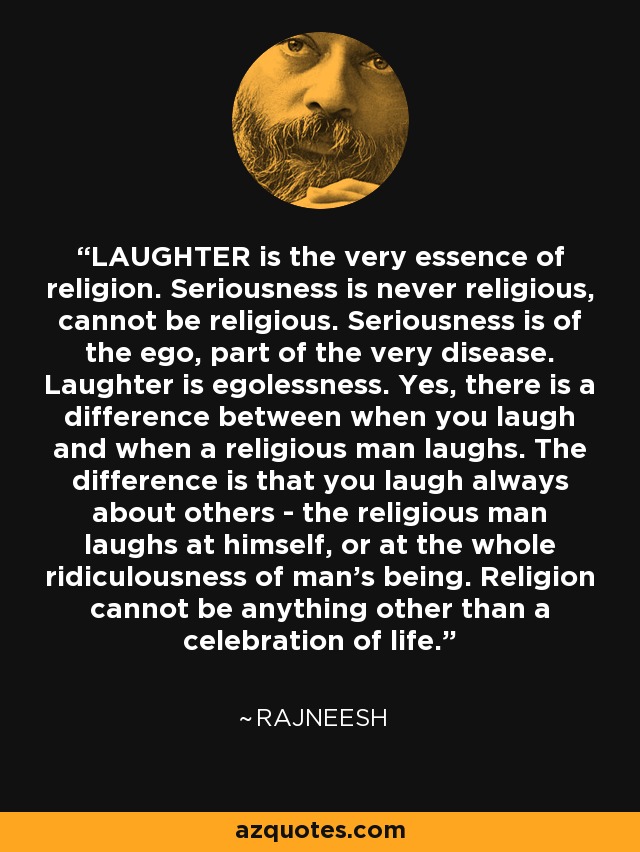 LAUGHTER is the very essence of religion. Seriousness is never religious, cannot be religious. Seriousness is of the ego, part of the very disease. Laughter is egolessness. Yes, there is a difference between when you laugh and when a religious man laughs. The difference is that you laugh always about others - the religious man laughs at himself, or at the whole ridiculousness of man's being. Religion cannot be anything other than a celebration of life. - Rajneesh