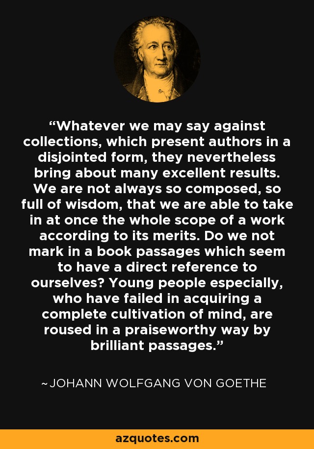 Whatever we may say against collections, which present authors in a disjointed form, they nevertheless bring about many excellent results. We are not always so composed, so full of wisdom, that we are able to take in at once the whole scope of a work according to its merits. Do we not mark in a book passages which seem to have a direct reference to ourselves? Young people especially, who have failed in acquiring a complete cultivation of mind, are roused in a praiseworthy way by brilliant passages. - Johann Wolfgang von Goethe