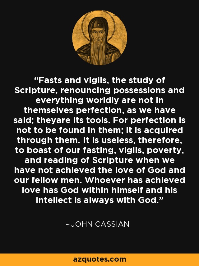 Fasts and vigils, the study of Scripture, renouncing possessions and everything worldly are not in themselves perfection, as we have said; theyare its tools. For perfection is not to be found in them; it is acquired through them. It is useless, therefore, to boast of our fasting, vigils, poverty, and reading of Scripture when we have not achieved the love of God and our fellow men. Whoever has achieved love has God within himself and his intellect is always with God. - John Cassian
