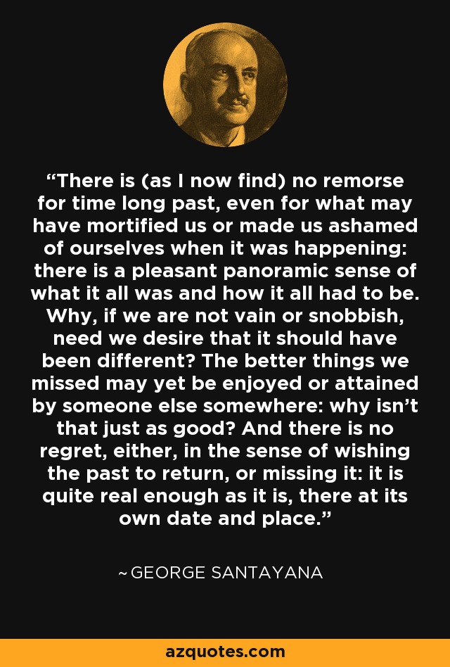 There is (as I now find) no remorse for time long past, even for what may have mortified us or made us ashamed of ourselves when it was happening: there is a pleasant panoramic sense of what it all was and how it all had to be. Why, if we are not vain or snobbish, need we desire that it should have been different? The better things we missed may yet be enjoyed or attained by someone else somewhere: why isn't that just as good? And there is no regret, either, in the sense of wishing the past to return, or missing it: it is quite real enough as it is, there at its own date and place. - George Santayana