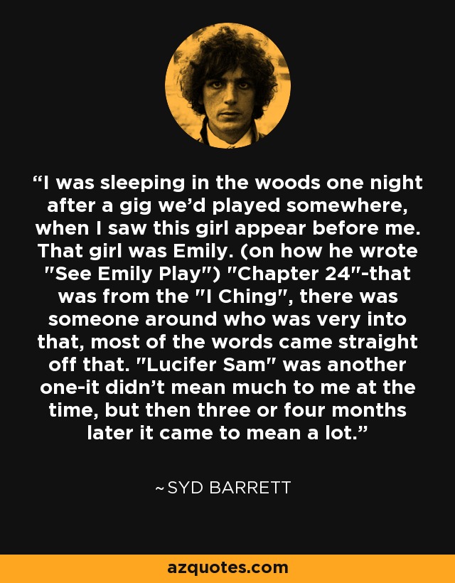 I was sleeping in the woods one night after a gig we'd played somewhere, when I saw this girl appear before me. That girl was Emily. (on how he wrote 