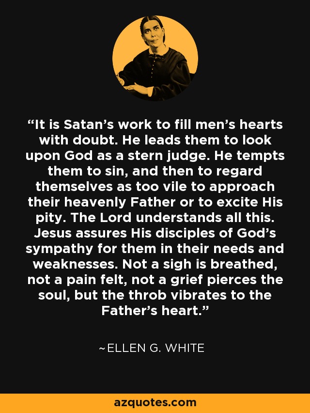 It is Satan's work to fill men's hearts with doubt. He leads them to look upon God as a stern judge. He tempts them to sin, and then to regard themselves as too vile to approach their heavenly Father or to excite His pity. The Lord understands all this. Jesus assures His disciples of God's sympathy for them in their needs and weaknesses. Not a sigh is breathed, not a pain felt, not a grief pierces the soul, but the throb vibrates to the Father's heart. - Ellen G. White