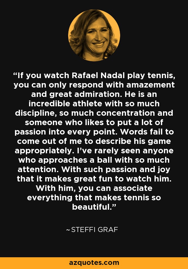 If you watch Rafael Nadal play tennis, you can only respond with amazement and great admiration. He is an incredible athlete with so much discipline, so much concentration and someone who likes to put a lot of passion into every point. Words fail to come out of me to describe his game appropriately. I've rarely seen anyone who approaches a ball with so much attention. With such passion and joy that it makes great fun to watch him. With him, you can associate everything that makes tennis so beautiful. - Steffi Graf