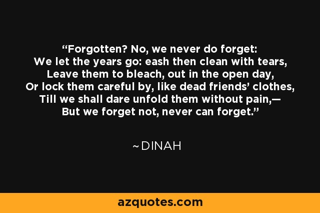 Forgotten? No, we never do forget: We let the years go: eash then clean with tears, Leave them to bleach, out in the open day, Or lock them careful by, like dead friends’ clothes, Till we shall dare unfold them without pain,— But we forget not, never can forget. - Dinah