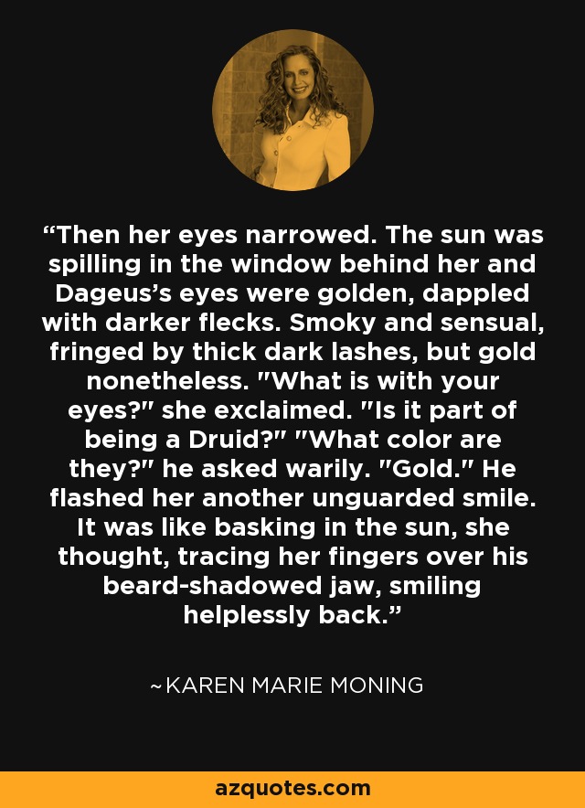 Then her eyes narrowed. The sun was spilling in the window behind her and Dageus's eyes were golden, dappled with darker flecks. Smoky and sensual, fringed by thick dark lashes, but gold nonetheless. 