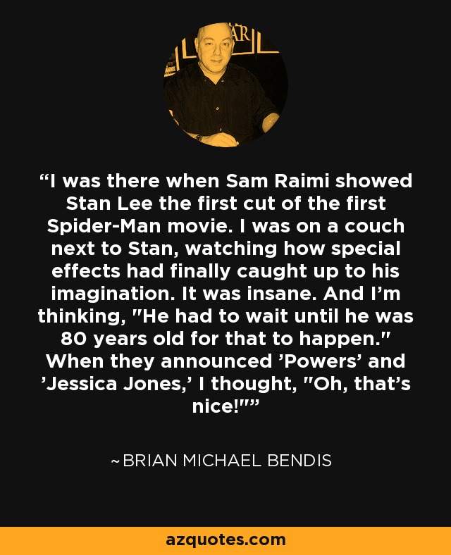 I was there when Sam Raimi showed Stan Lee the first cut of the first Spider-Man movie. I was on a couch next to Stan, watching how special effects had finally caught up to his imagination. It was insane. And I'm thinking, 