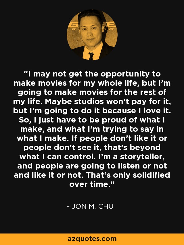 I may not get the opportunity to make movies for my whole life, but I'm going to make movies for the rest of my life. Maybe studios won't pay for it, but I'm going to do it because I love it. So, I just have to be proud of what I make, and what I'm trying to say in what I make. If people don't like it or people don't see it, that's beyond what I can control. I'm a storyteller, and people are going to listen or not and like it or not. That's only solidified over time. - Jon M. Chu