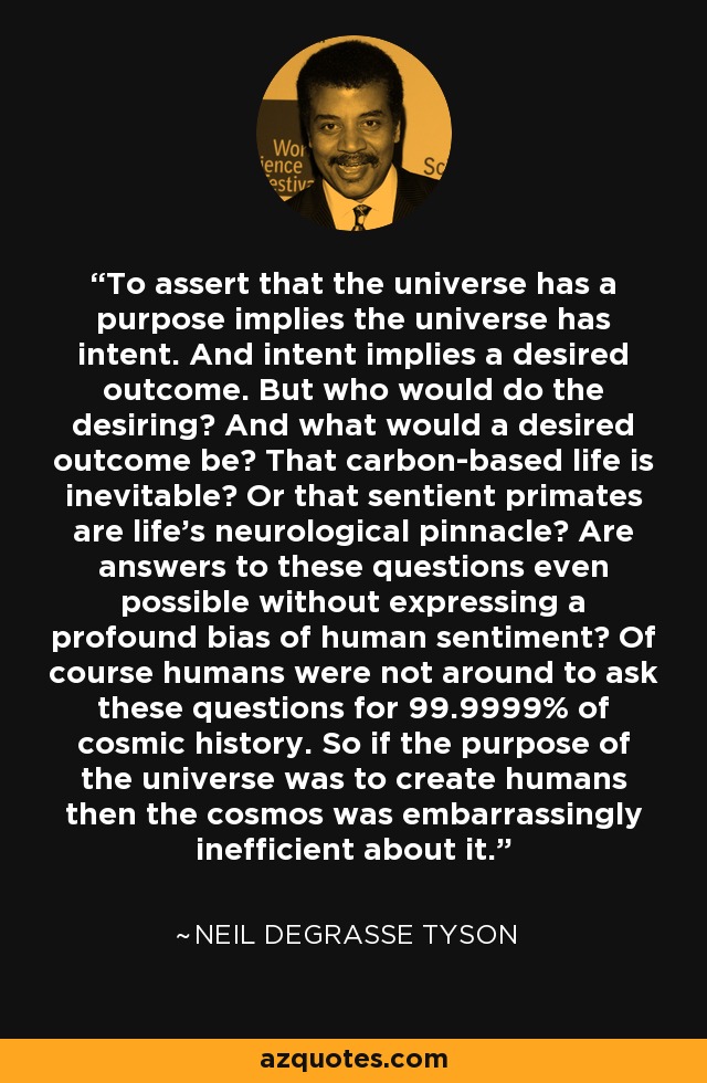 To assert that the universe has a purpose implies the universe has intent. And intent implies a desired outcome. But who would do the desiring? And what would a desired outcome be? That carbon-based life is inevitable? Or that sentient primates are life's neurological pinnacle? Are answers to these questions even possible without expressing a profound bias of human sentiment? Of course humans were not around to ask these questions for 99.9999% of cosmic history. So if the purpose of the universe was to create humans then the cosmos was embarrassingly inefficient about it. - Neil deGrasse Tyson