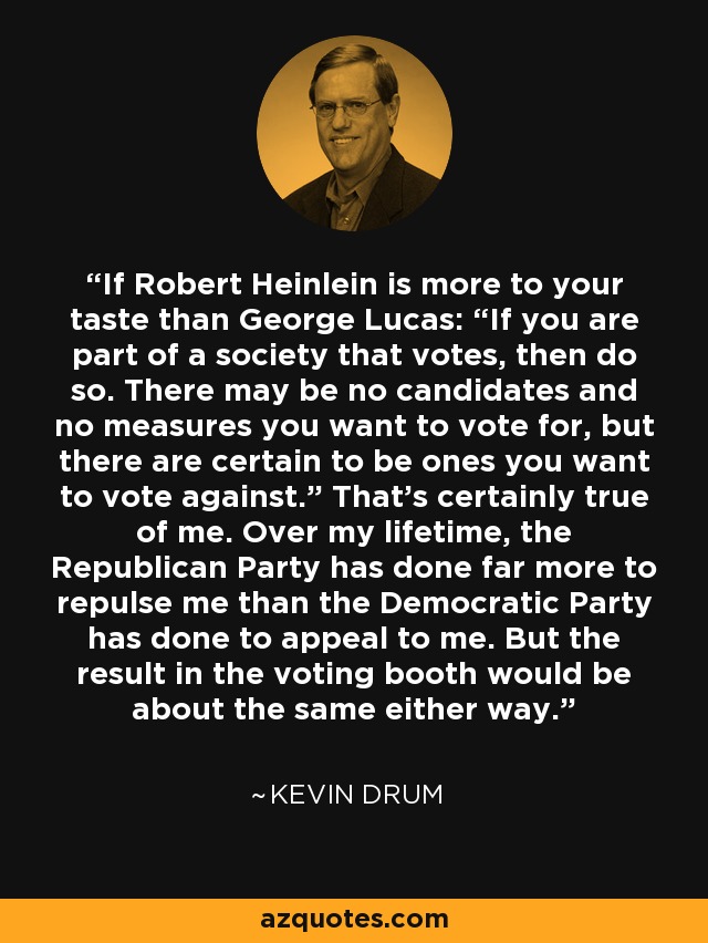 If Robert Heinlein is more to your taste than George Lucas: “If you are part of a society that votes, then do so. There may be no candidates and no measures you want to vote for, but there are certain to be ones you want to vote against.” That’s certainly true of me. Over my lifetime, the Republican Party has done far more to repulse me than the Democratic Party has done to appeal to me. But the result in the voting booth would be about the same either way. - Kevin Drum