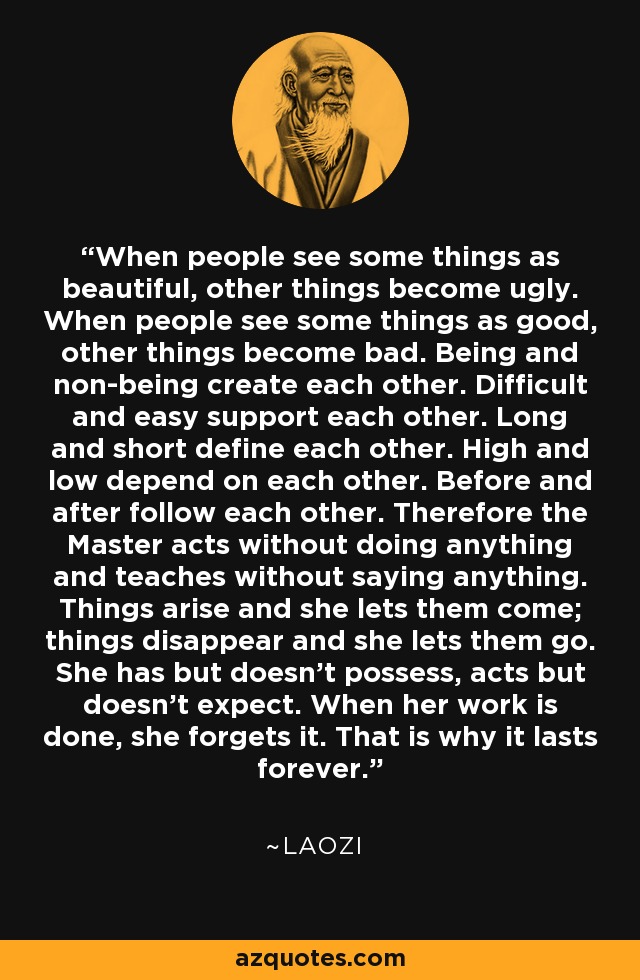 When people see some things as beautiful, other things become ugly. When people see some things as good, other things become bad. Being and non-being create each other. Difficult and easy support each other. Long and short define each other. High and low depend on each other. Before and after follow each other. Therefore the Master acts without doing anything and teaches without saying anything. Things arise and she lets them come; things disappear and she lets them go. She has but doesn't possess, acts but doesn't expect. When her work is done, she forgets it. That is why it lasts forever. - Laozi