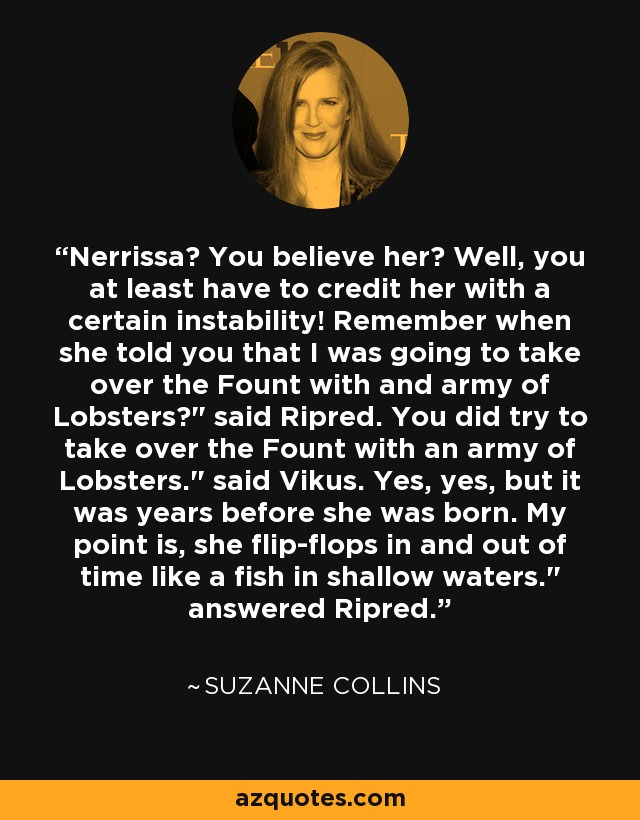Nerrissa? You believe her? Well, you at least have to credit her with a certain instability! Remember when she told you that I was going to take over the Fount with and army of Lobsters?