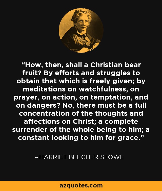 How, then, shall a Christian bear fruit? By efforts and struggles to obtain that which is freely given; by meditations on watchfulness, on prayer, on action, on temptation, and on dangers? No, there must be a full concentration of the thoughts and affections on Christ; a complete surrender of the whole being to him; a constant looking to him for grace. - Harriet Beecher Stowe