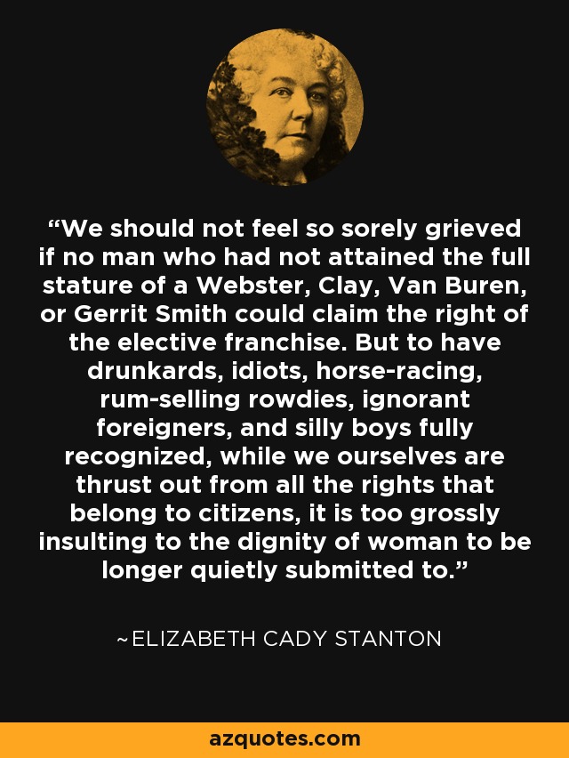 We should not feel so sorely grieved if no man who had not attained the full stature of a Webster, Clay, Van Buren, or Gerrit Smith could claim the right of the elective franchise. But to have drunkards, idiots, horse-racing, rum-selling rowdies, ignorant foreigners, and silly boys fully recognized, while we ourselves are thrust out from all the rights that belong to citizens, it is too grossly insulting to the dignity of woman to be longer quietly submitted to. - Elizabeth Cady Stanton