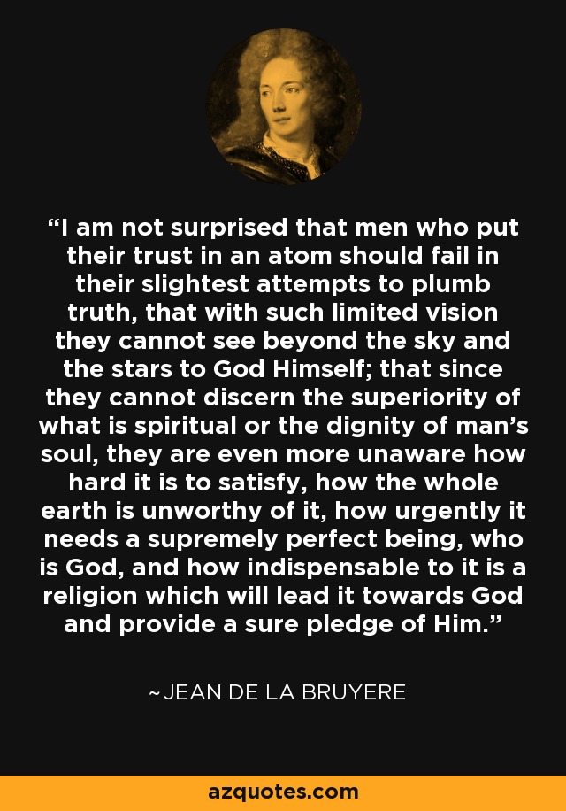 I am not surprised that men who put their trust in an atom should fail in their slightest attempts to plumb truth, that with such limited vision they cannot see beyond the sky and the stars to God Himself; that since they cannot discern the superiority of what is spiritual or the dignity of man's soul, they are even more unaware how hard it is to satisfy, how the whole earth is unworthy of it, how urgently it needs a supremely perfect being, who is God, and how indispensable to it is a religion which will lead it towards God and provide a sure pledge of Him. - Jean de la Bruyere
