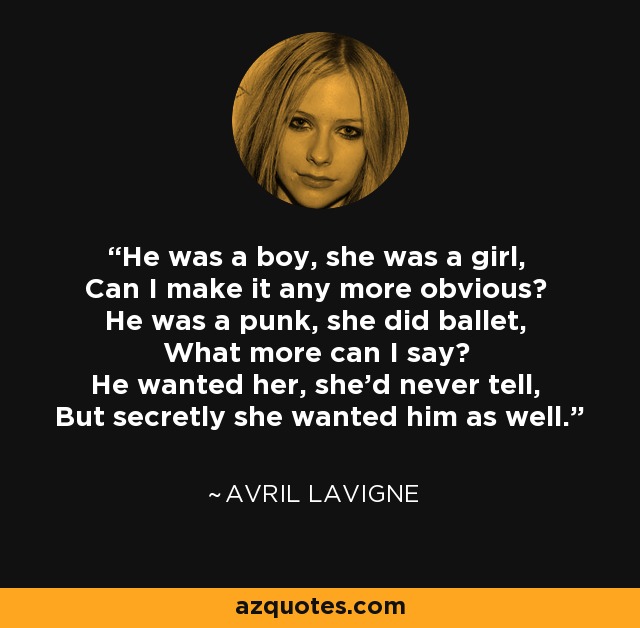 He was a boy, she was a girl, Can I make it any more obvious? He was a punk, she did ballet, What more can I say? He wanted her, she'd never tell, But secretly she wanted him as well. - Avril Lavigne
