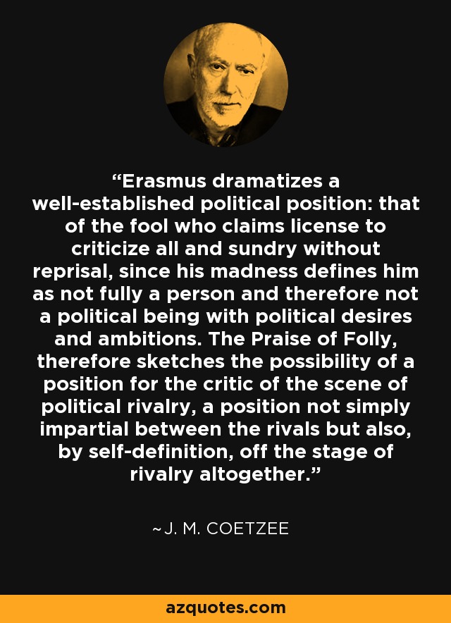 Erasmus dramatizes a well-established political position: that of the fool who claims license to criticize all and sundry without reprisal, since his madness defines him as not fully a person and therefore not a political being with political desires and ambitions. The Praise of Folly, therefore sketches the possibility of a position for the critic of the scene of political rivalry, a position not simply impartial between the rivals but also, by self-definition, off the stage of rivalry altogether. - J. M. Coetzee