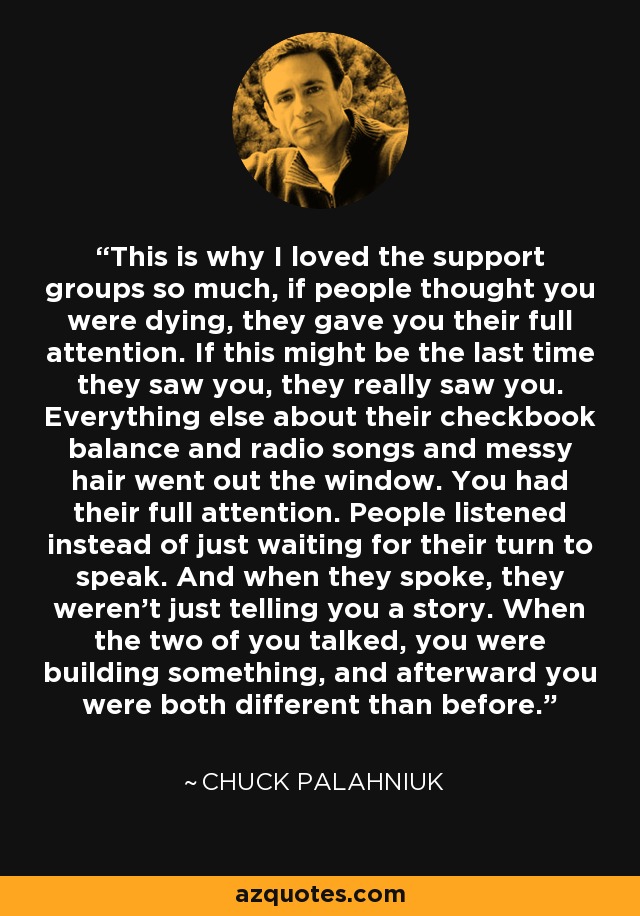 This is why I loved the support groups so much, if people thought you were dying, they gave you their full attention. If this might be the last time they saw you, they really saw you. Everything else about their checkbook balance and radio songs and messy hair went out the window. You had their full attention. People listened instead of just waiting for their turn to speak. And when they spoke, they weren't just telling you a story. When the two of you talked, you were building something, and afterward you were both different than before. - Chuck Palahniuk