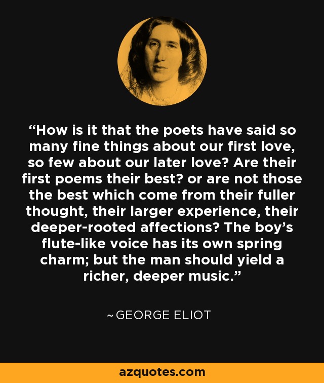 How is it that the poets have said so many fine things about our first love, so few about our later love? Are their first poems their best? or are not those the best which come from their fuller thought, their larger experience, their deeper-rooted affections? The boy's flute-like voice has its own spring charm; but the man should yield a richer, deeper music. - George Eliot