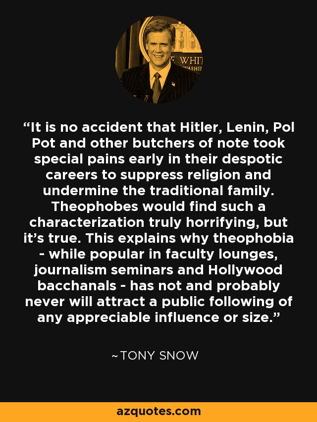 It is no accident that Hitler, Lenin, Pol Pot and other butchers of note took special pains early in their despotic careers to suppress religion and undermine the traditional family. Theophobes would find such a characterization truly horrifying, but it's true. This explains why theophobia - while popular in faculty lounges, journalism seminars and Hollywood bacchanals - has not and probably never will attract a public following of any appreciable influence or size. - Tony Snow