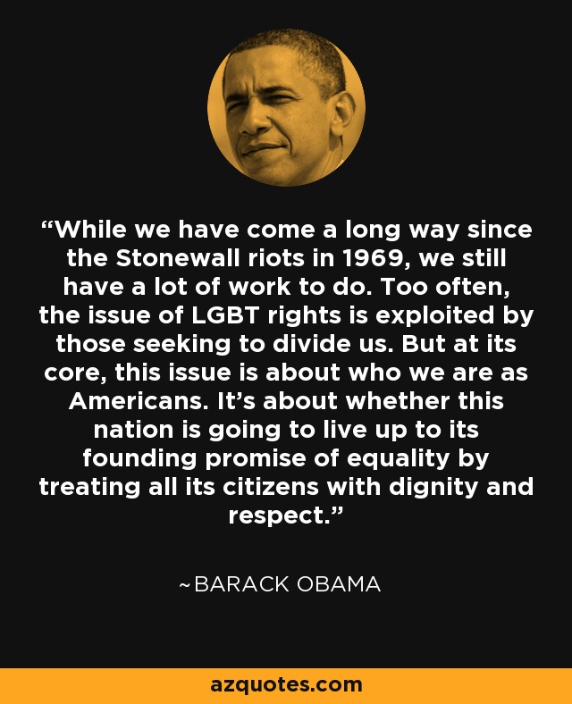 While we have come a long way since the Stonewall riots in 1969, we still have a lot of work to do. Too often, the issue of LGBT rights is exploited by those seeking to divide us. But at its core, this issue is about who we are as Americans. It's about whether this nation is going to live up to its founding promise of equality by treating all its citizens with dignity and respect. - Barack Obama