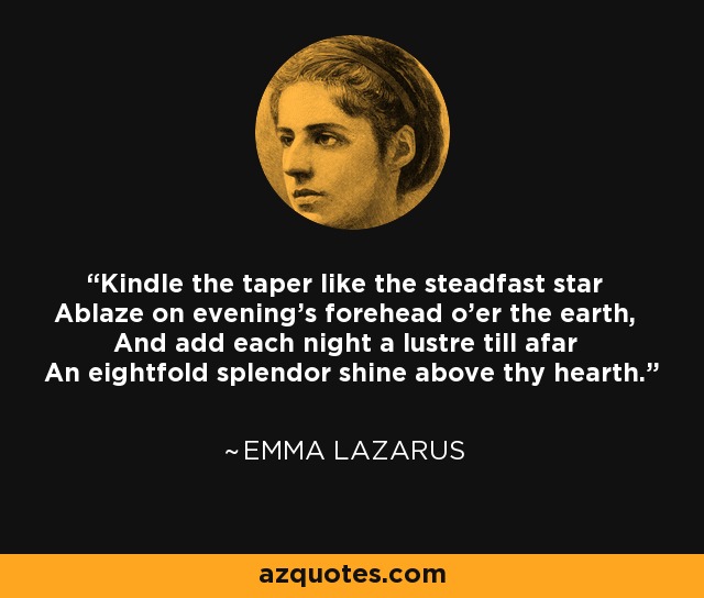 Kindle the taper like the steadfast star Ablaze on evening's forehead o'er the earth, And add each night a lustre till afar An eightfold splendor shine above thy hearth. - Emma Lazarus