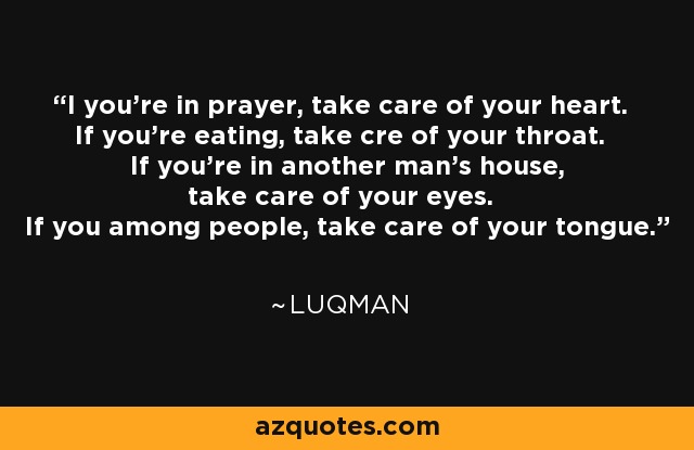 I you're in prayer, take care of your heart. If you're eating, take cre of your throat. If you're in another man's house, take care of your eyes. If you among people, take care of your tongue. - Luqman