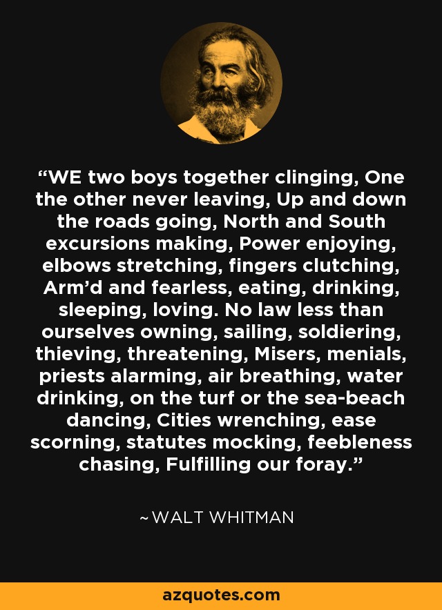 WE two boys together clinging, One the other never leaving, Up and down the roads going, North and South excursions making, Power enjoying, elbows stretching, fingers clutching, Arm'd and fearless, eating, drinking, sleeping, loving. No law less than ourselves owning, sailing, soldiering, thieving, threatening, Misers, menials, priests alarming, air breathing, water drinking, on the turf or the sea-beach dancing, Cities wrenching, ease scorning, statutes mocking, feebleness chasing, Fulfilling our foray. - Walt Whitman