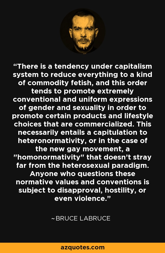 There is a tendency under capitalism system to reduce everything to a kind of commodity fetish, and this order tends to promote extremely conventional and uniform expressions of gender and sexuality in order to promote certain products and lifestyle choices that are commercialized. This necessarily entails a capitulation to heteronormativity, or in the case of the new gay movement, a 