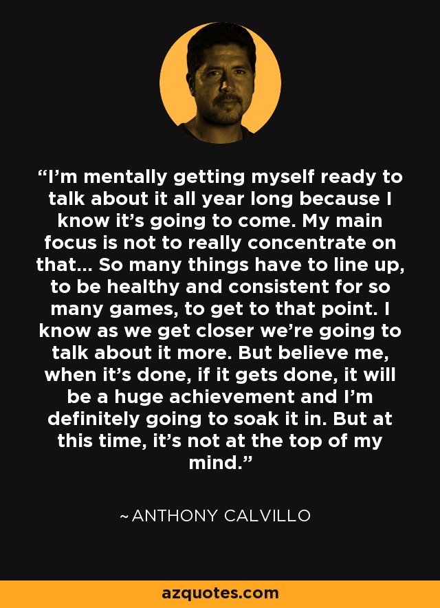 I'm mentally getting myself ready to talk about it all year long because I know it's going to come. My main focus is not to really concentrate on that... So many things have to line up, to be healthy and consistent for so many games, to get to that point. I know as we get closer we're going to talk about it more. But believe me, when it's done, if it gets done, it will be a huge achievement and I'm definitely going to soak it in. But at this time, it's not at the top of my mind. - Anthony Calvillo