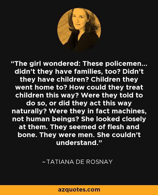 The girl wondered: These policemen... didn't they have families, too? Didn't they have children? Children they went home to? How could they treat children this way? Were they told to do so, or did they act this way naturally? Were they in fact machines, not human beings? She looked closely at them. They seemed of flesh and bone. They were men. She couldn't understand. - Tatiana de Rosnay