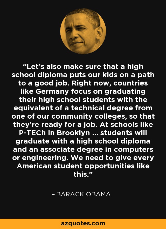 Let's also make sure that a high school diploma puts our kids on a path to a good job. Right now, countries like Germany focus on graduating their high school students with the equivalent of a technical degree from one of our community colleges, so that they're ready for a job. At schools like P-TECh in Brooklyn ... students will graduate with a high school diploma and an associate degree in computers or engineering. We need to give every American student opportunities like this. - Barack Obama